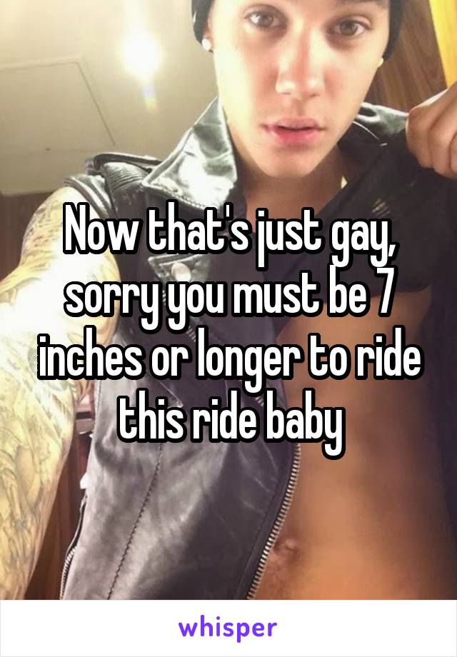 Now that's just gay, sorry you must be 7 inches or longer to ride this ride baby