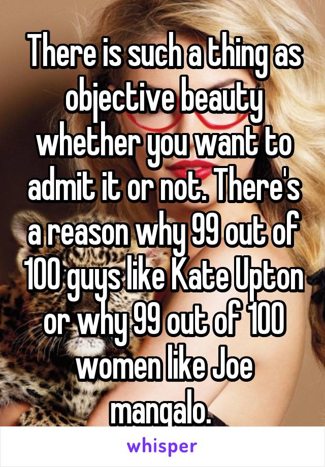 There is such a thing as objective beauty whether you want to admit it or not. There's a reason why 99 out of 100 guys like Kate Upton or why 99 out of 100 women like Joe mangalo. 