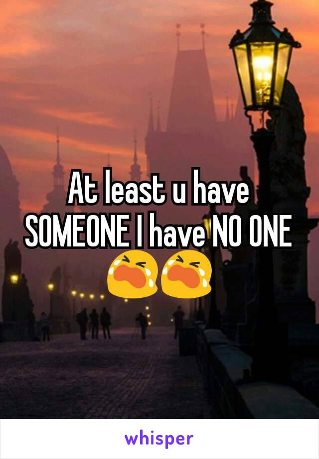 At least u have SOMEONE I have NO ONE 😭😭