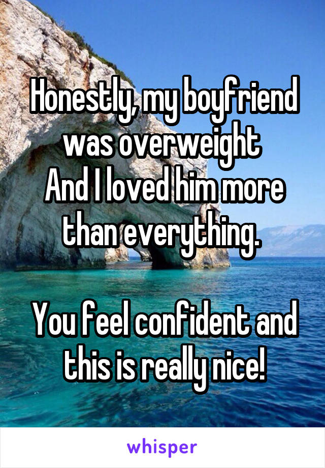 Honestly, my boyfriend was overweight 
And I loved him more than everything. 

You feel confident and this is really nice!