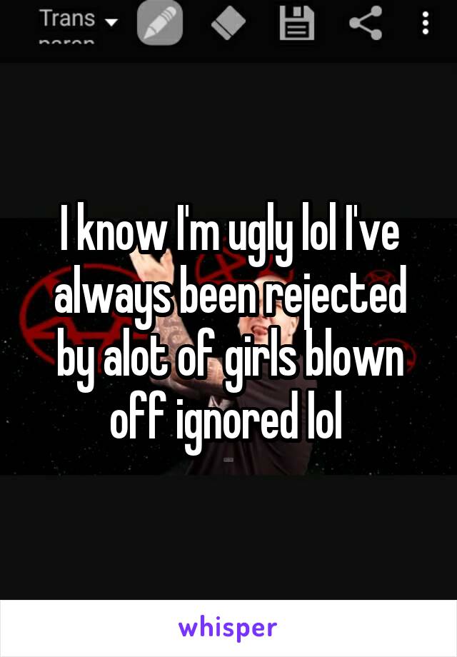 I know I'm ugly lol I've always been rejected by alot of girls blown off ignored lol 