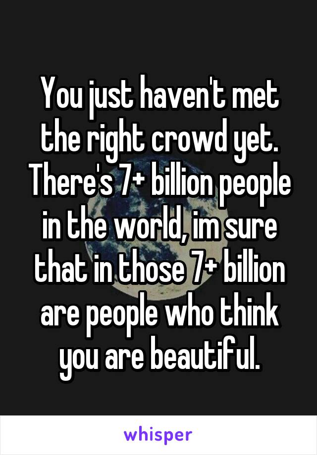 You just haven't met the right crowd yet. There's 7+ billion people in the world, im sure that in those 7+ billion are people who think you are beautiful.