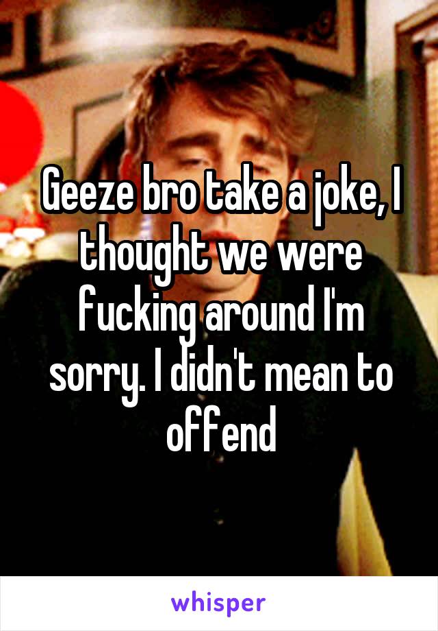 Geeze bro take a joke, I thought we were fucking around I'm sorry. I didn't mean to offend