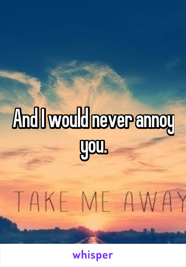 And I would never annoy you.