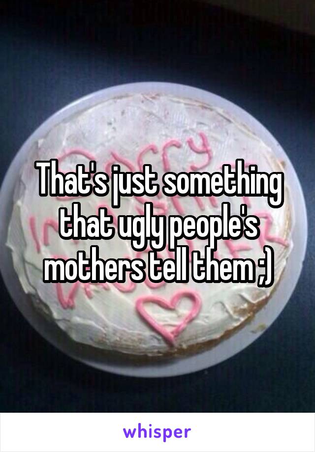 That's just something that ugly people's mothers tell them ;)