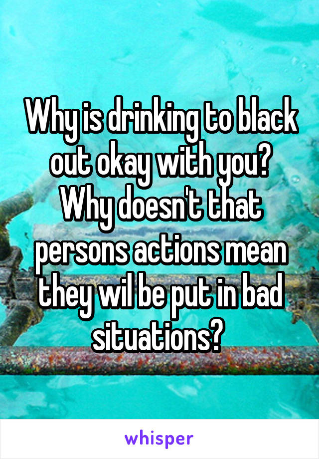 Why is drinking to black out okay with you? Why doesn't that persons actions mean they wil be put in bad situations? 