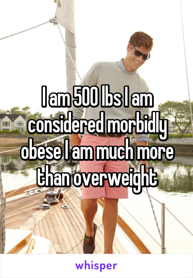 I am 500 lbs I am considered morbidly obese I am much more than overweight