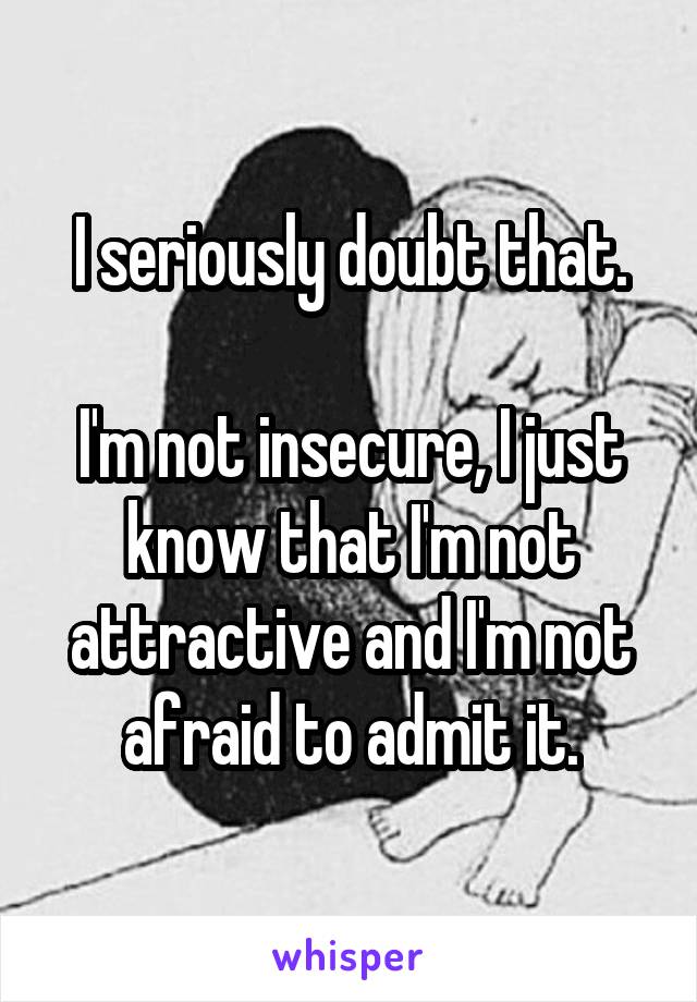 I seriously doubt that.

I'm not insecure, I just know that I'm not attractive and I'm not afraid to admit it.