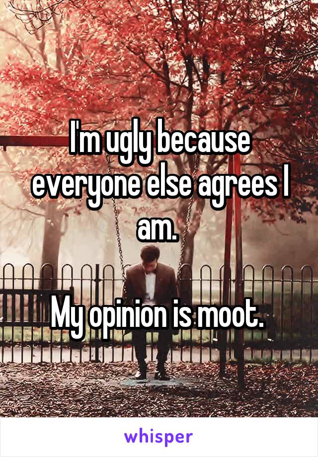 I'm ugly because everyone else agrees I am. 

My opinion is moot. 