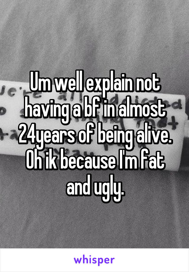 Um well explain not having a bf in almost 24years of being alive. Oh ik because I'm fat and ugly.