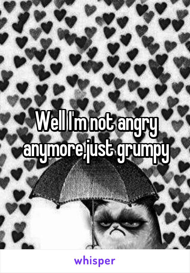 Well I'm not angry anymore,just grumpy