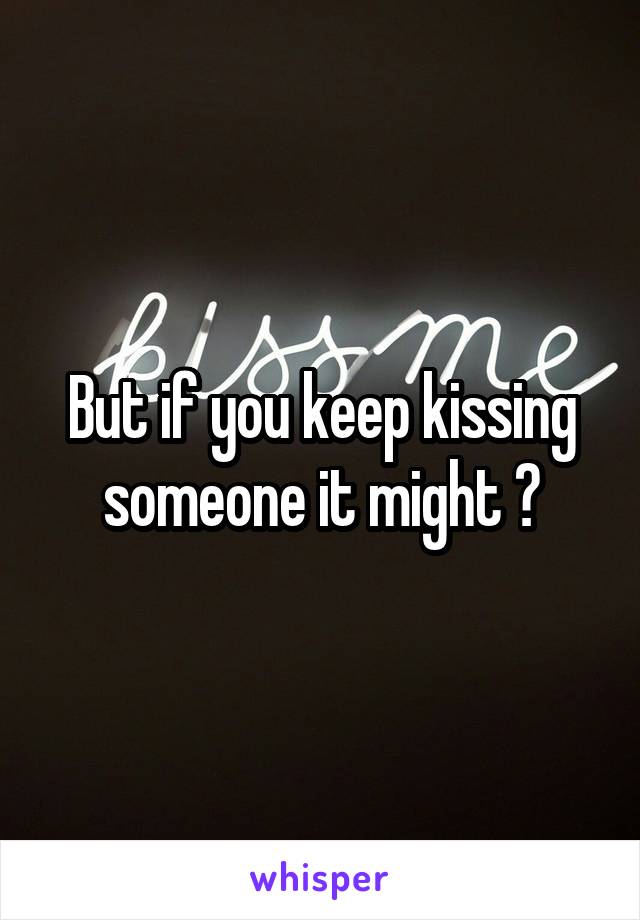 But if you keep kissing someone it might ?