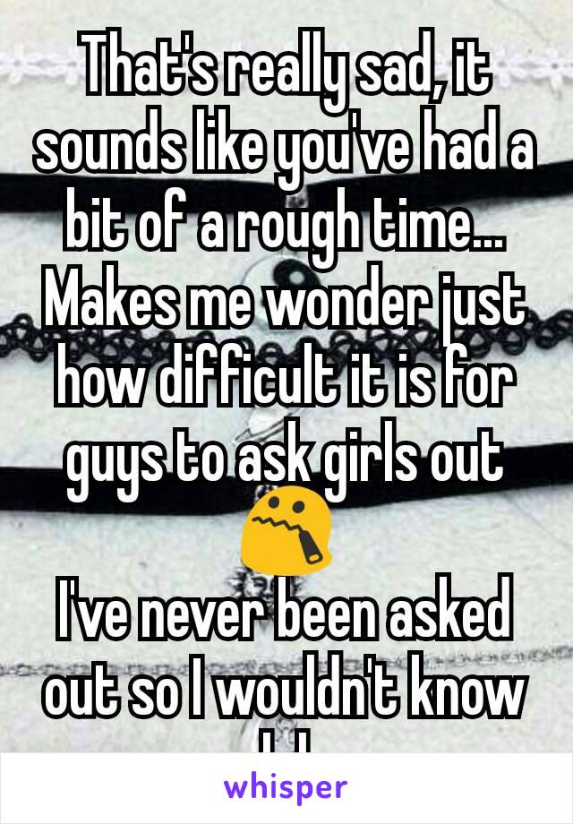 That's really sad, it sounds like you've had a bit of a rough time...
Makes me wonder just how difficult it is for guys to ask girls out 😯
I've never been asked out so I wouldn't know lol