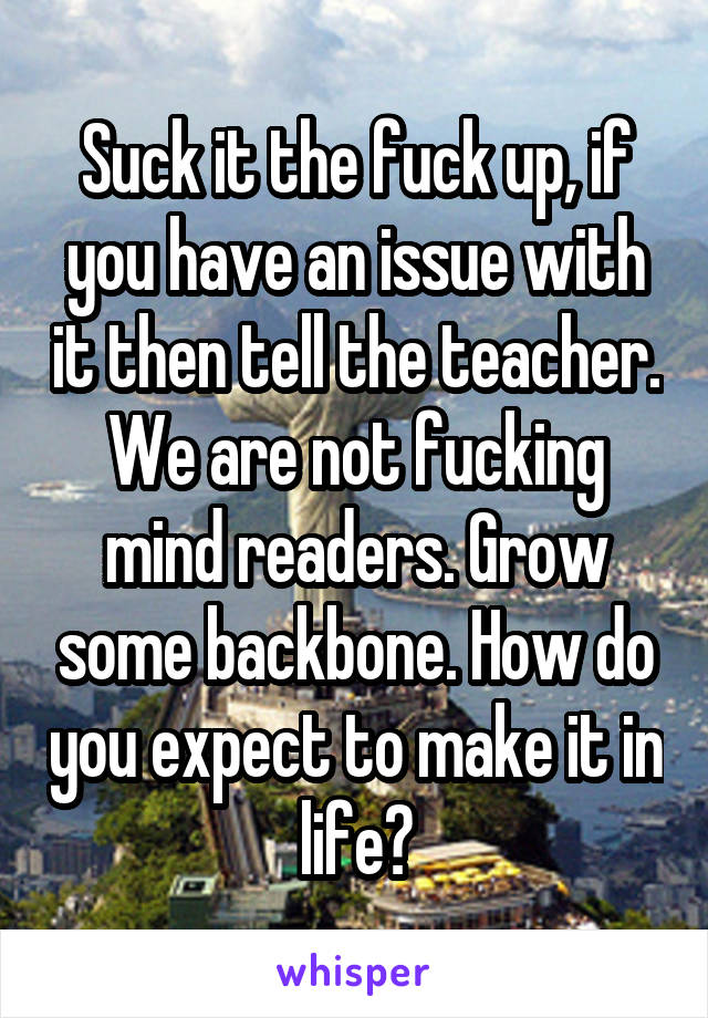 Suck it the fuck up, if you have an issue with it then tell the teacher. We are not fucking mind readers. Grow some backbone. How do you expect to make it in life?