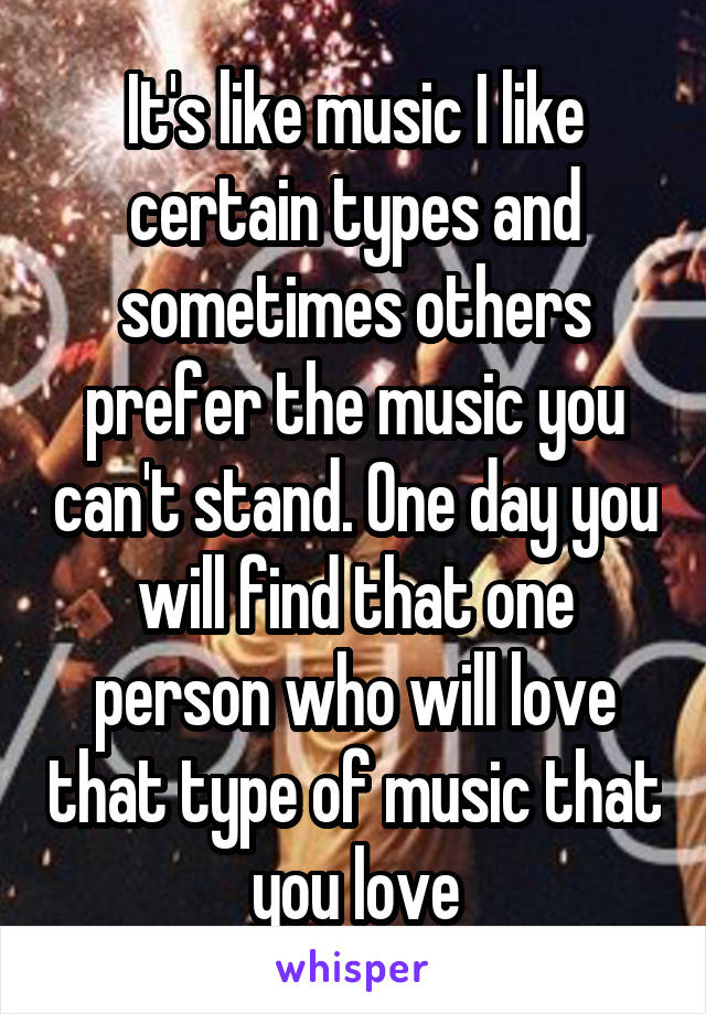 It's like music I like certain types and sometimes others prefer the music you can't stand. One day you will find that one person who will love that type of music that you love