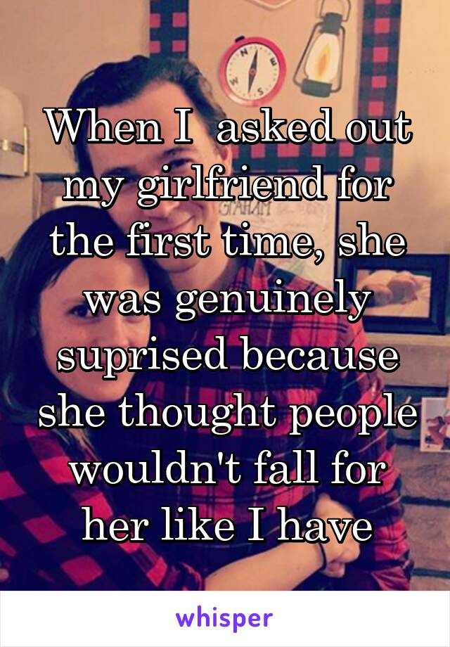 When I  asked out my girlfriend for the first time, she was genuinely suprised because she thought people wouldn't fall for her like I have