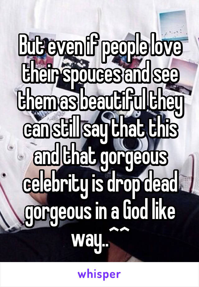 But even if people love their spouces and see them as beautiful they can still say that this and that gorgeous celebrity is drop dead gorgeous in a God like way..^^