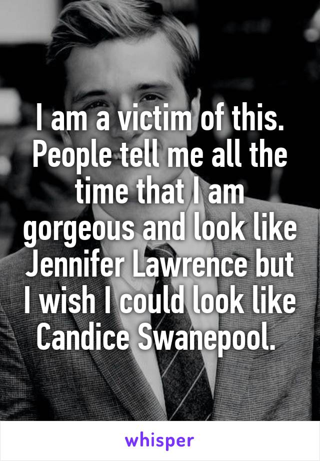 I am a victim of this. People tell me all the time that I am gorgeous and look like Jennifer Lawrence but I wish I could look like Candice Swanepool. 