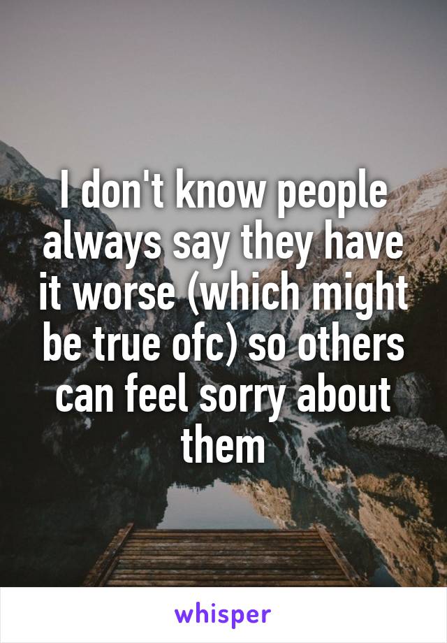 I don't know people always say they have it worse (which might be true ofc) so others can feel sorry about them