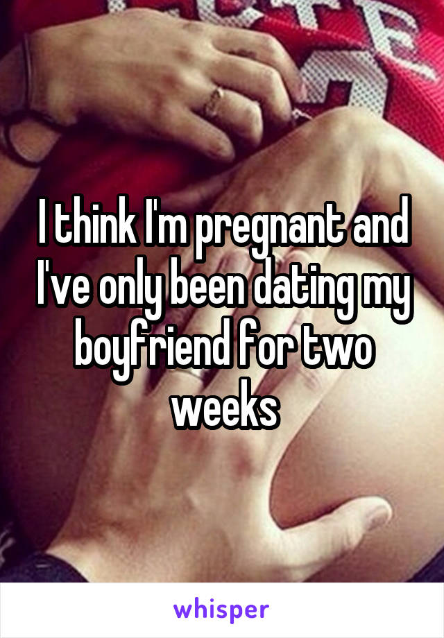 I think I'm pregnant and I've only been dating my boyfriend for two weeks