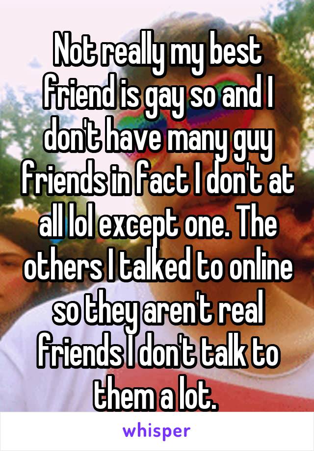 Not really my best friend is gay so and I don't have many guy friends in fact I don't at all lol except one. The others I talked to online so they aren't real friends I don't talk to them a lot. 