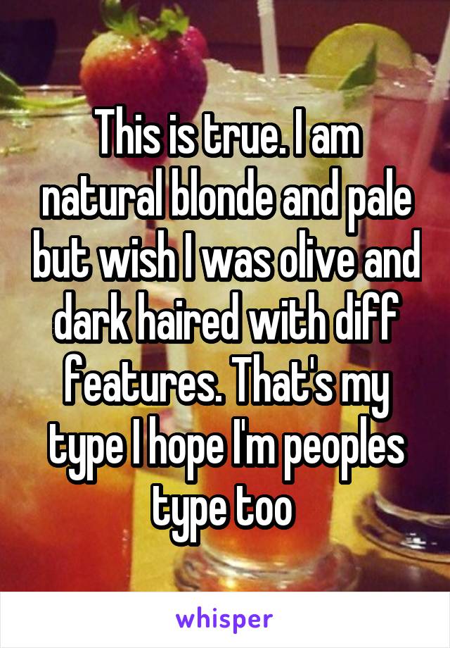 This is true. I am natural blonde and pale but wish I was olive and dark haired with diff features. That's my type I hope I'm peoples type too 