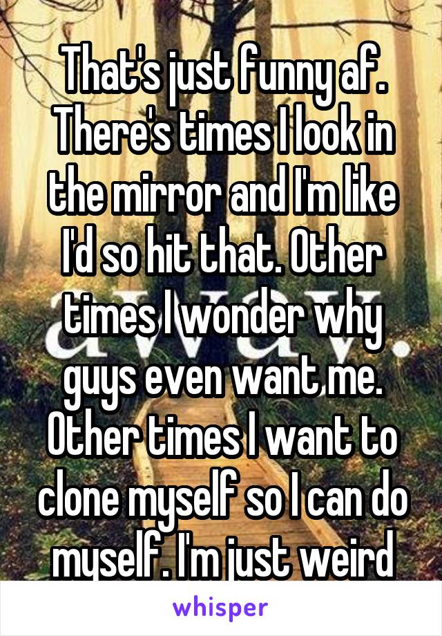 That's just funny af. There's times I look in the mirror and I'm like I'd so hit that. Other times I wonder why guys even want me. Other times I want to clone myself so I can do myself. I'm just weird