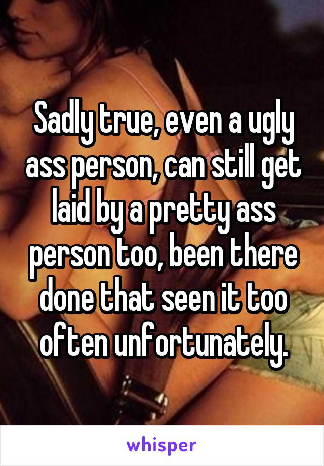 Sadly true, even a ugly ass person, can still get laid by a pretty ass person too, been there done that seen it too often unfortunately.