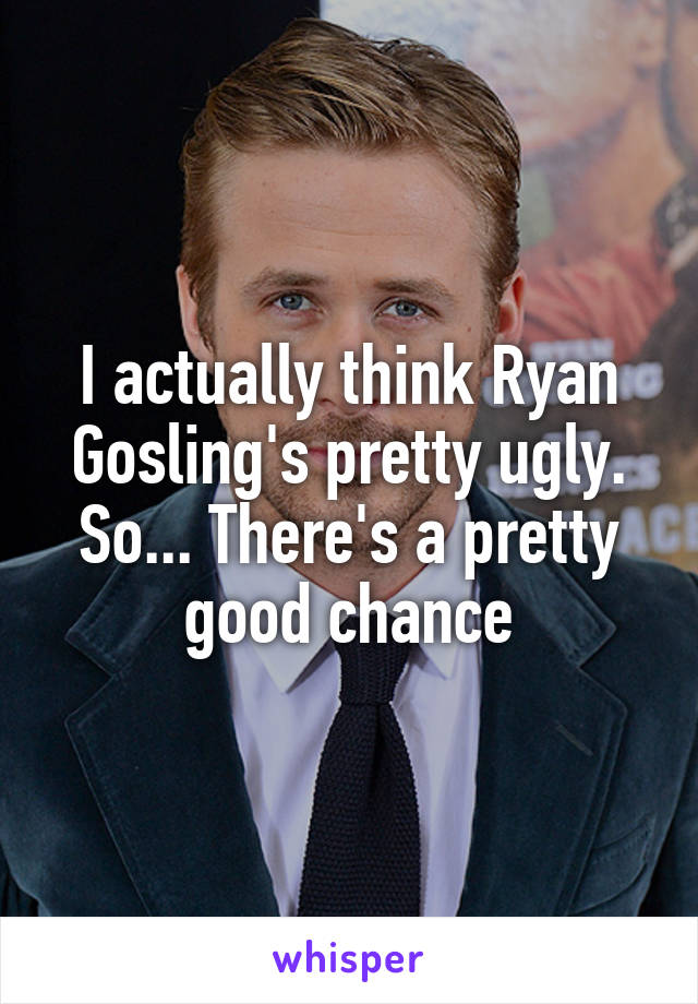 I actually think Ryan Gosling's pretty ugly. So... There's a pretty good chance