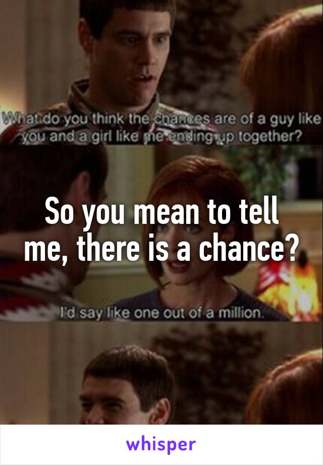 So you mean to tell me, there is a chance?