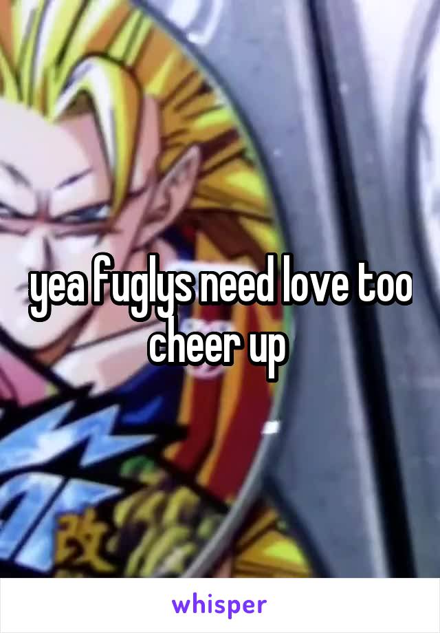 yea fuglys need love too cheer up 