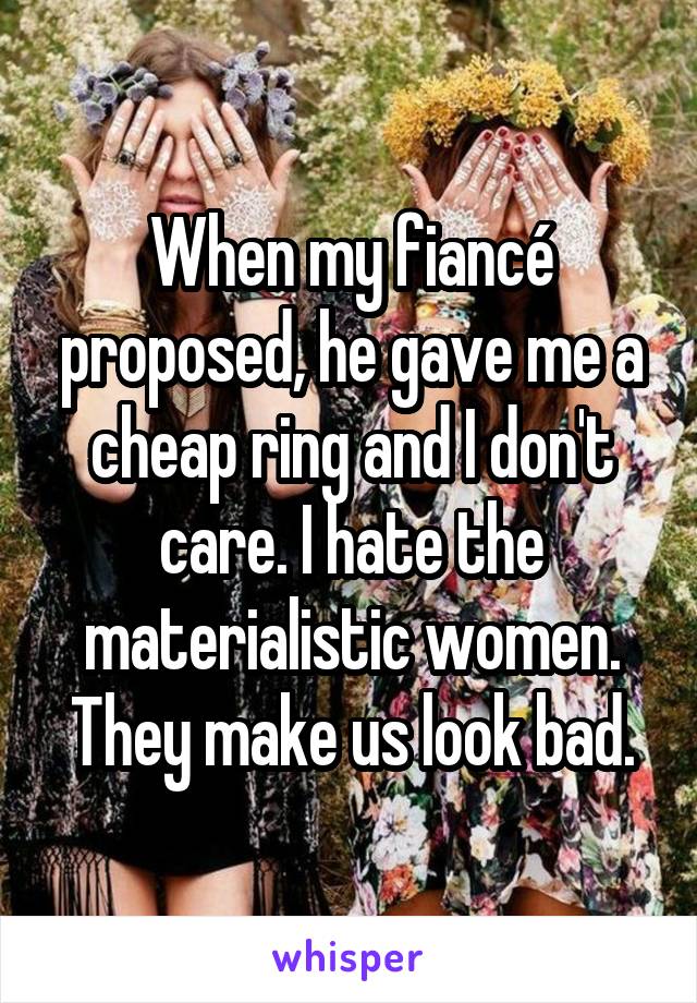 When my fiancé proposed, he gave me a cheap ring and I don't care. I hate the materialistic women. They make us look bad.