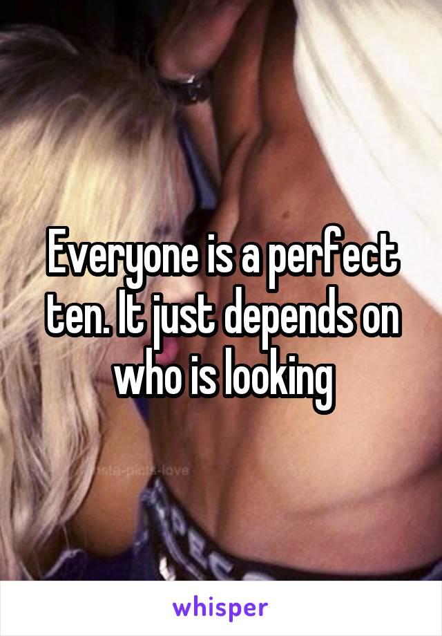 Everyone is a perfect ten. It just depends on who is looking