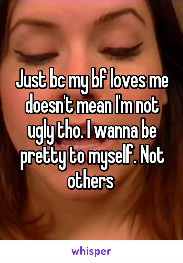 Just bc my bf loves me doesn't mean I'm not ugly tho. I wanna be pretty to myself. Not others 