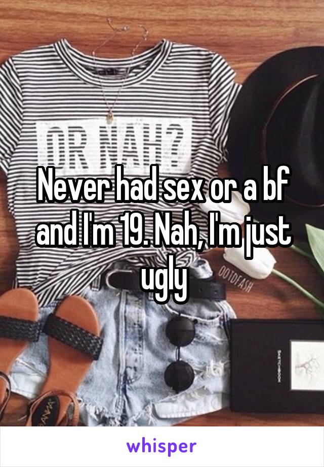 Never had sex or a bf and I'm 19. Nah, I'm just ugly