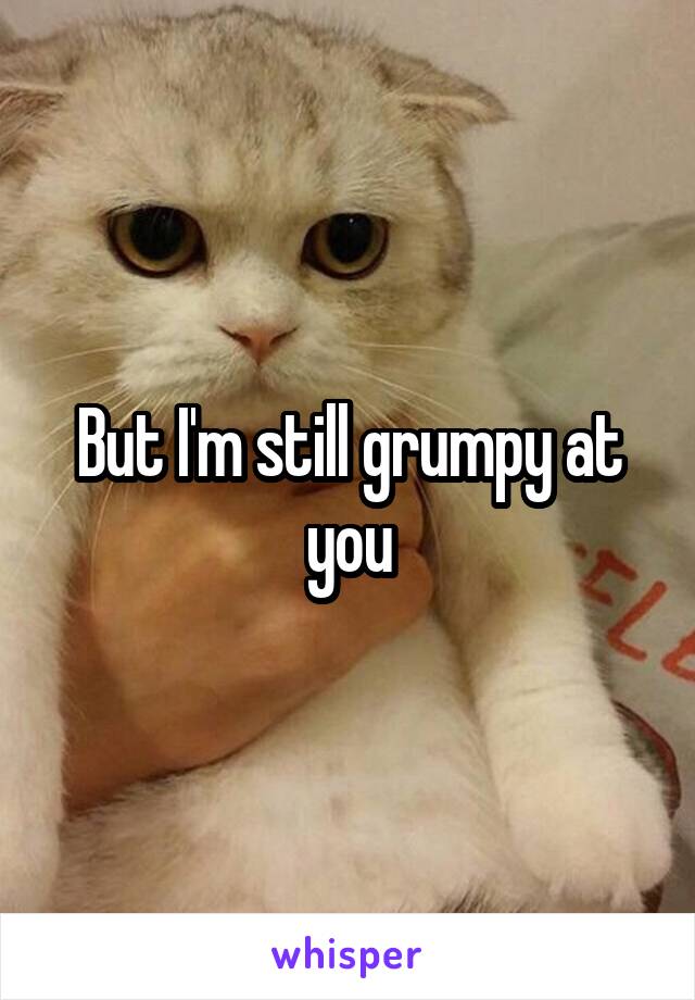 But I'm still grumpy at you