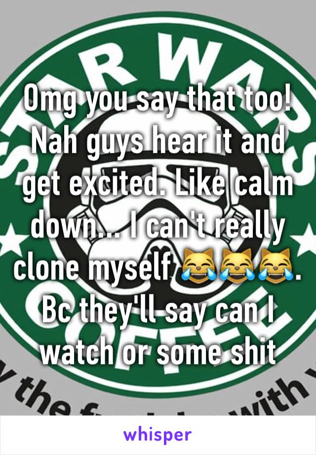 Omg you say that too! Nah guys hear it and get excited. Like calm down... I can't really clone myself 😹😹😹. Bc they'll say can I watch or some shit 