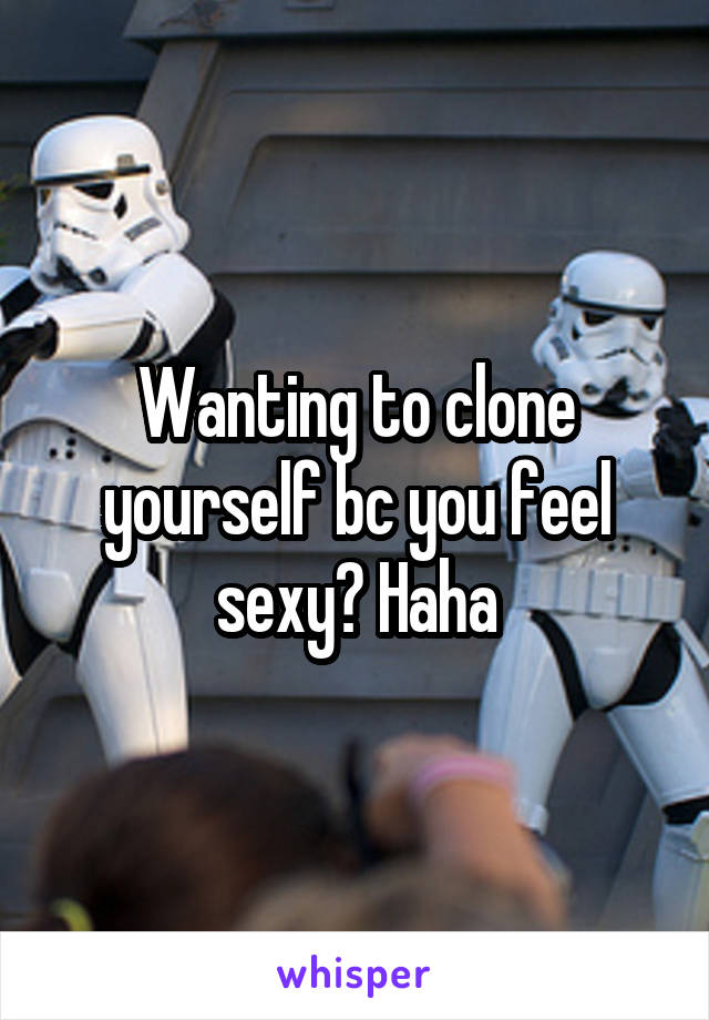 Wanting to clone yourself bc you feel sexy? Haha