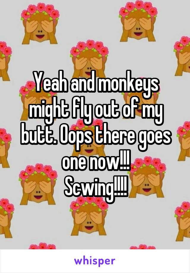 Yeah and monkeys might fly out of my butt. Oops there goes one now!!!
Scwing!!!!