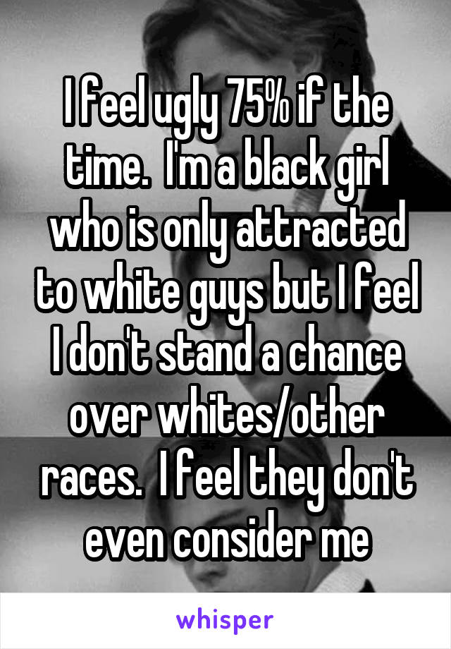 I feel ugly 75% if the time.  I'm a black girl who is only attracted to white guys but I feel I don't stand a chance over whites/other races.  I feel they don't even consider me