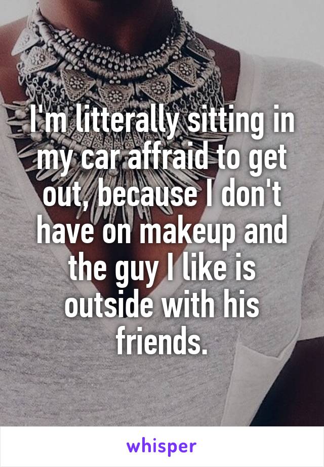 I'm litterally sitting in my car affraid to get out, because I don't have on makeup and the guy I like is outside with his friends.