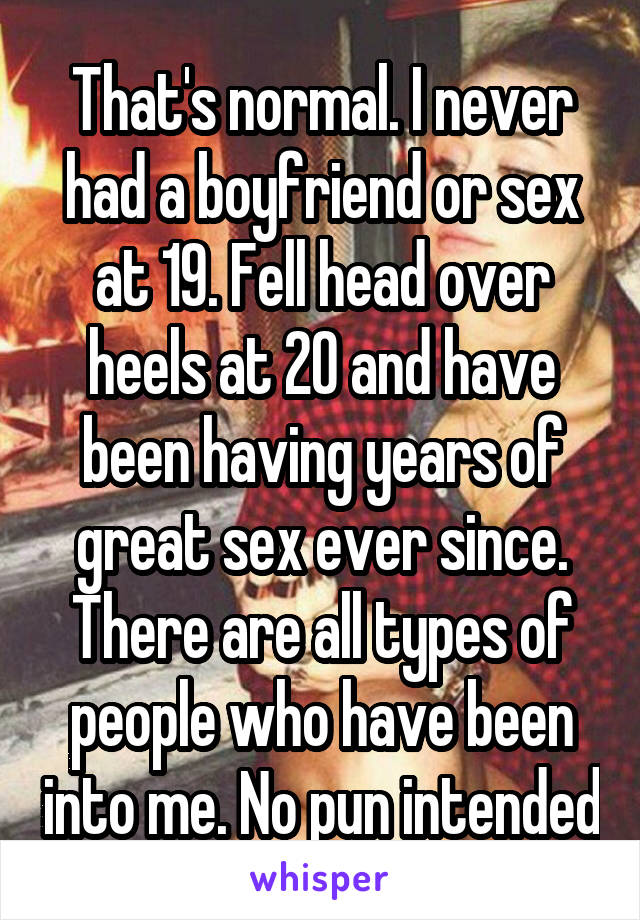 That's normal. I never had a boyfriend or sex at 19. Fell head over heels at 20 and have been having years of great sex ever since. There are all types of people who have been into me. No pun intended