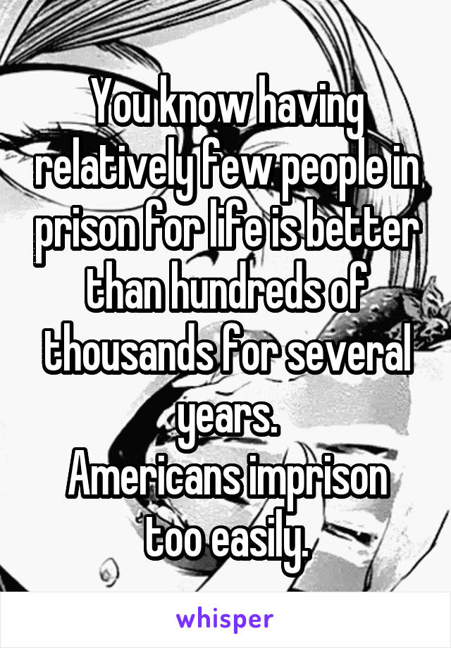 You know having relatively few people in prison for life is better than hundreds of thousands for several years.
Americans imprison too easily.