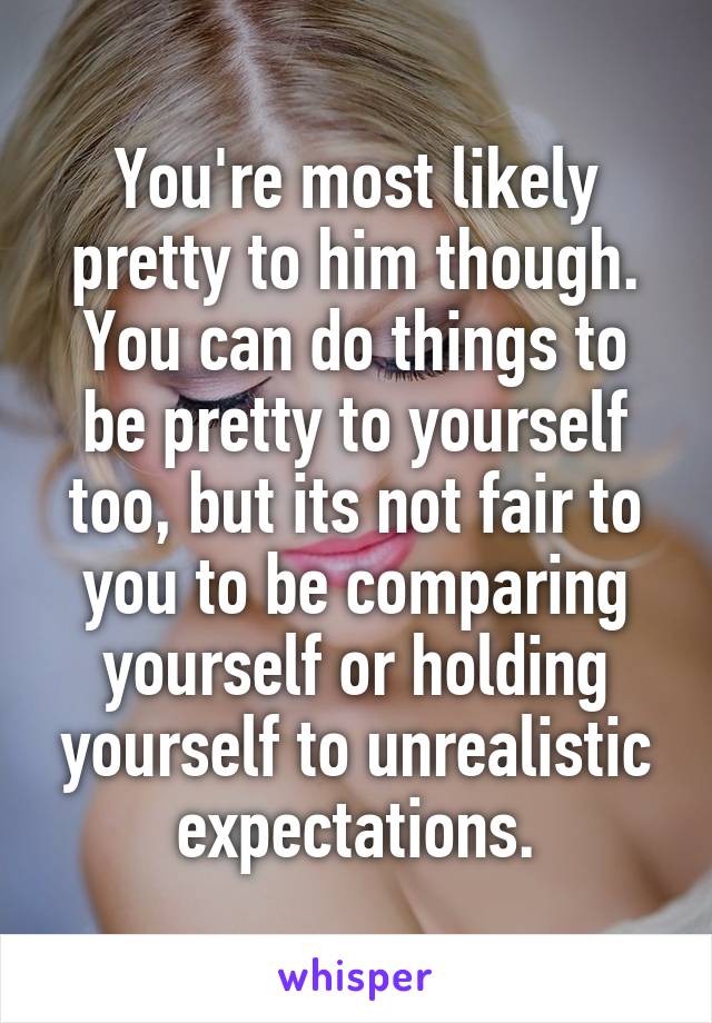 You're most likely pretty to him though. You can do things to be pretty to yourself too, but its not fair to you to be comparing yourself or holding yourself to unrealistic expectations.