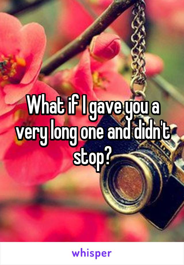 What if I gave you a very long one and didn't stop?