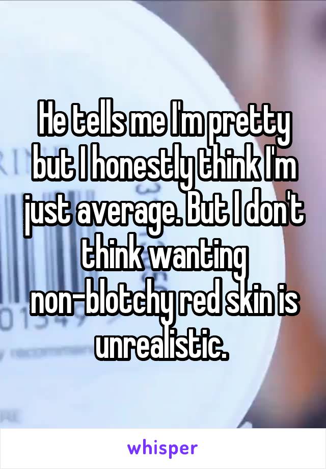 He tells me I'm pretty but I honestly think I'm just average. But I don't think wanting non-blotchy red skin is unrealistic. 