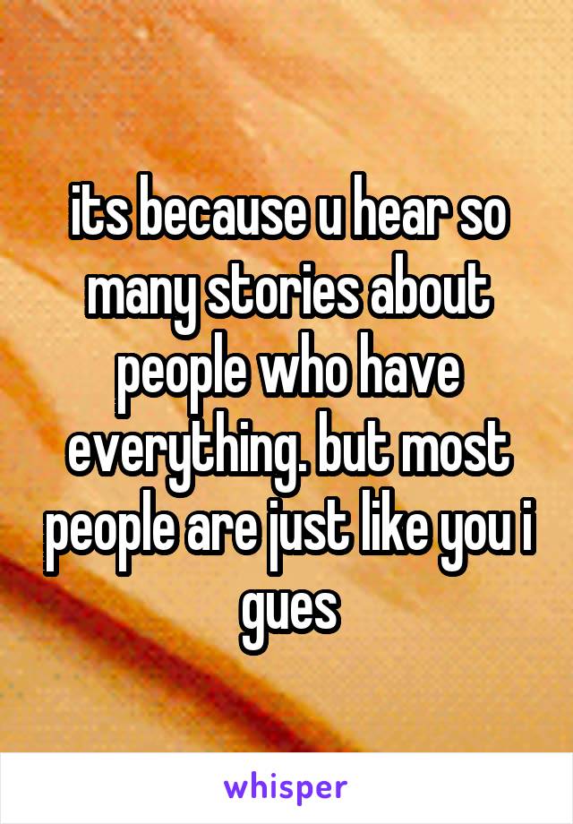 its because u hear so many stories about people who have everything. but most people are just like you i gues