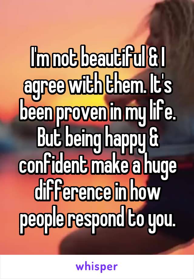 I'm not beautiful & I agree with them. It's been proven in my life. But being happy & confident make a huge difference in how people respond to you.