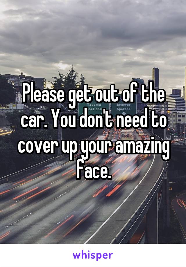 Please get out of the car. You don't need to cover up your amazing face.