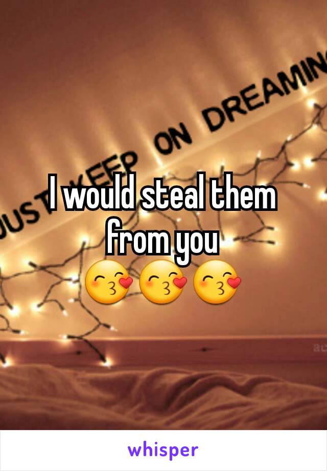 I would steal them from you
😙😙😙